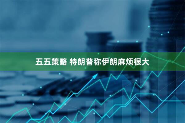 五五策略 特朗普称伊朗麻烦很大