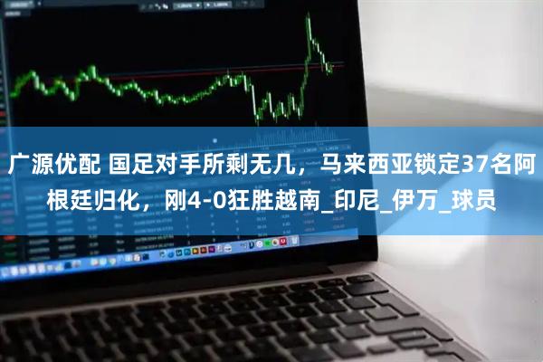 广源优配 国足对手所剩无几，马来西亚锁定37名阿根廷归化，刚4-0狂胜越南_印尼_伊万_球员