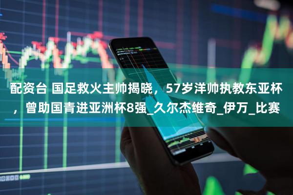 配资台 国足救火主帅揭晓，57岁洋帅执教东亚杯，曾助国青进亚洲杯8强_久尔杰维奇_伊万_比赛