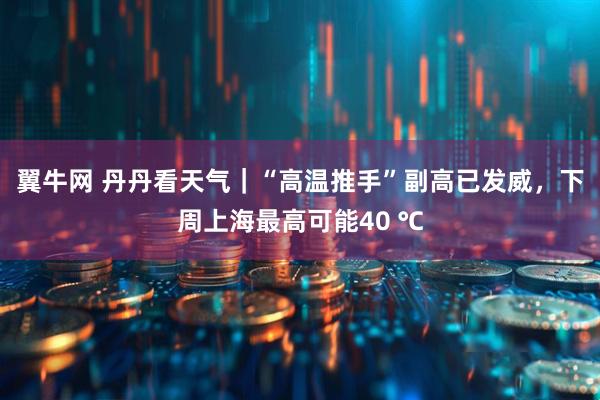 翼牛网 丹丹看天气｜“高温推手”副高已发威，下周上海最高可能40 ℃