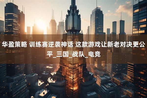 华盈策略 训练赛逆袭神话 这款游戏让新老对决更公平_三国_战队_电竞