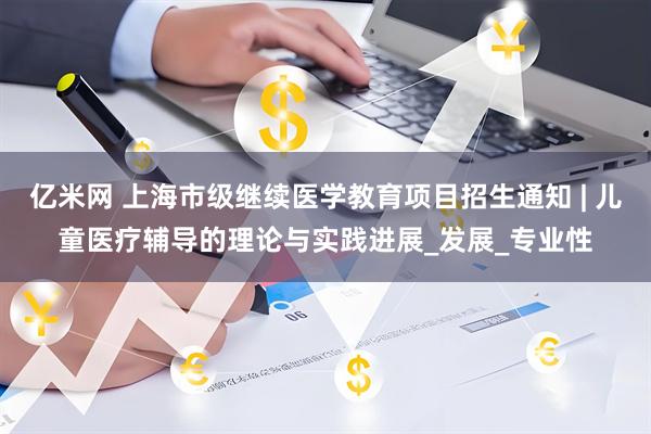亿米网 上海市级继续医学教育项目招生通知 | 儿童医疗辅导的理论与实践进展_发展_专业性