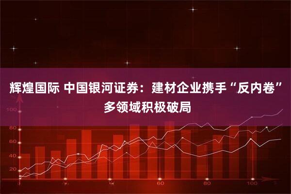 辉煌国际 中国银河证券：建材企业携手“反内卷” 多领域积极破局