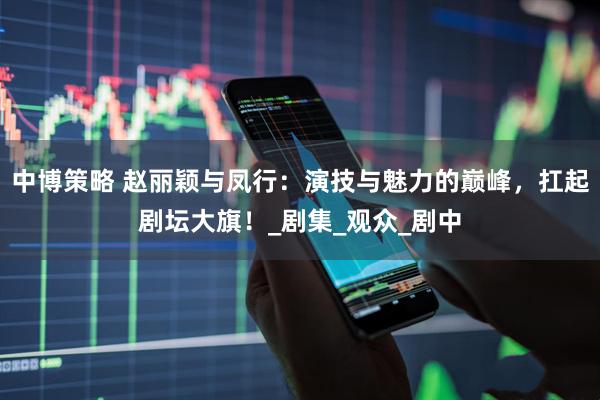 中博策略 赵丽颖与凤行：演技与魅力的巅峰，扛起剧坛大旗！_剧集_观众_剧中