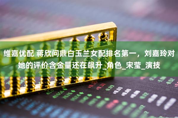 维嘉优配 蒋欣问鼎白玉兰女配排名第一，刘嘉玲对她的评价含金量还在飙升_角色_宋莹_演技