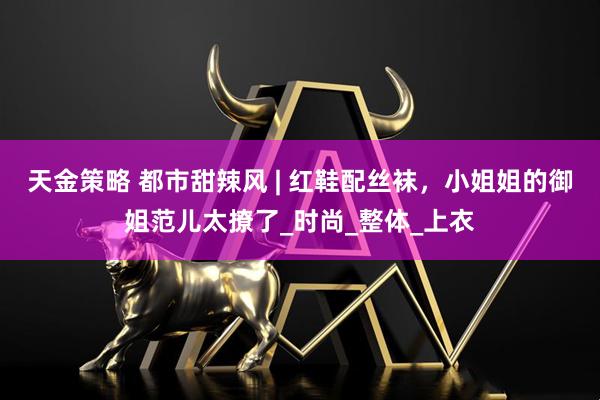 天金策略 都市甜辣风 | 红鞋配丝袜，小姐姐的御姐范儿太撩了_时尚_整体_上衣