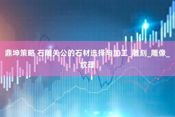 鼎坤策略 石雕关公的石材选择与加工_雕刻_雕像_纹理