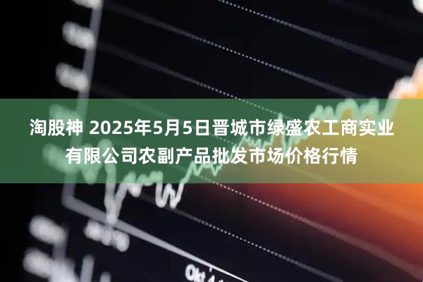 淘股神 2025年5月5日晋城市绿盛农工商实业有限公司农副产品批发市场价格行情