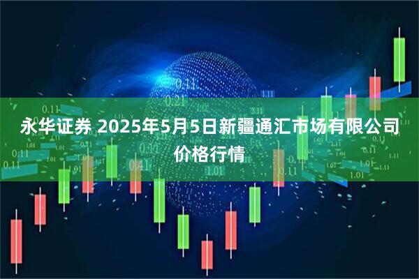 永华证券 2025年5月5日新疆通汇市场有限公司价格行情
