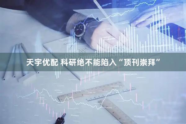 天宇优配 科研绝不能陷入“顶刊崇拜”