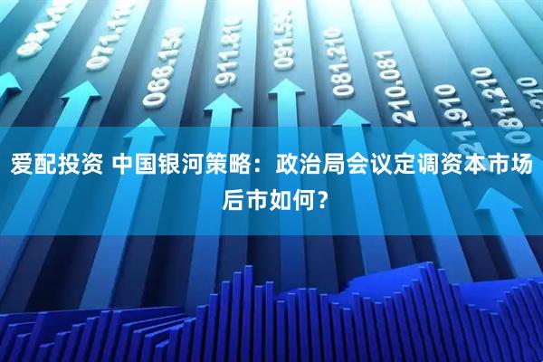 爱配投资 中国银河策略：政治局会议定调资本市场 后市如何？