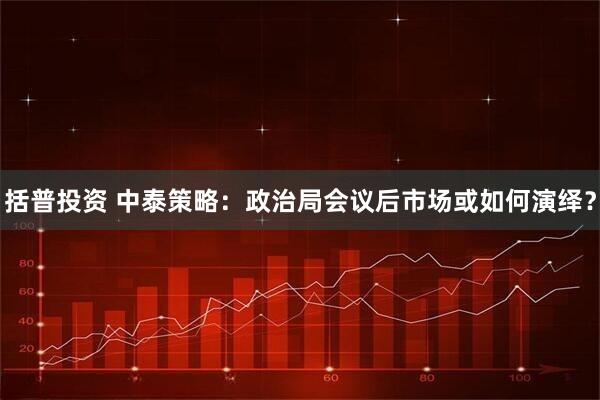 括普投资 中泰策略：政治局会议后市场或如何演绎？