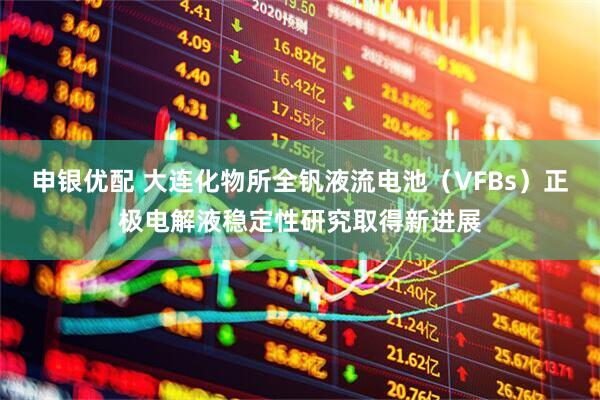 申银优配 大连化物所全钒液流电池（VFBs）正极电解液稳定性研究取得新进展