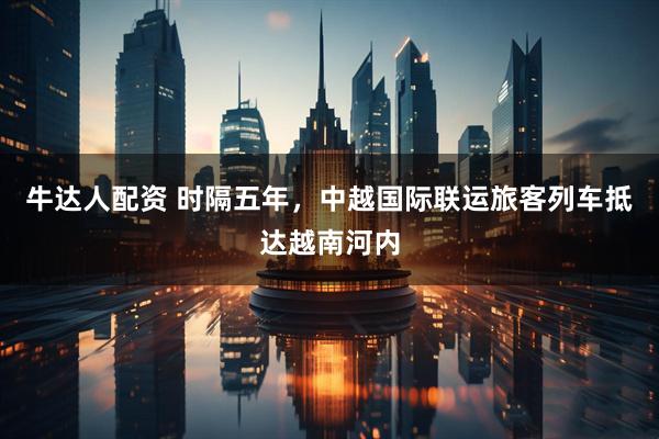 牛达人配资 时隔五年，中越国际联运旅客列车抵达越南河内