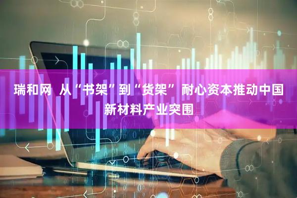瑞和网  从“书架”到“货架” 耐心资本推动中国新材料产业突围