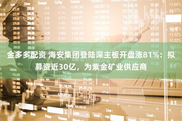 金多多配资 海安集团登陆深主板开盘涨81%：拟募资近30亿，为紫金矿业供应商
