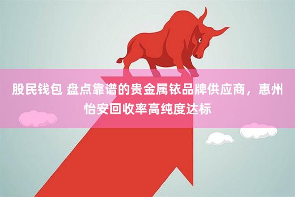 股民钱包 盘点靠谱的贵金属铱品牌供应商，惠州怡安回收率高纯度达标